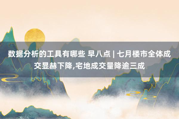 数据分析的工具有哪些 早八点 | 七月楼市全体成交显赫下降,宅地成交量降逾三成