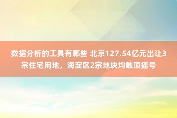 数据分析的工具有哪些 北京127.54亿元出让3宗住宅用地，海淀区2宗地块均触顶摇号