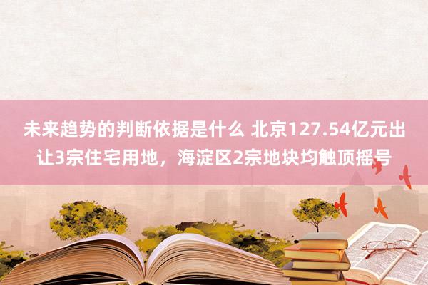 未来趋势的判断依据是什么 北京127.54亿元出让3宗住宅用地，海淀区2宗地块均触顶摇号