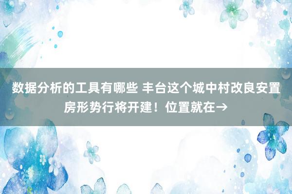 数据分析的工具有哪些 丰台这个城中村改良安置房形势行将开建！位置就在→