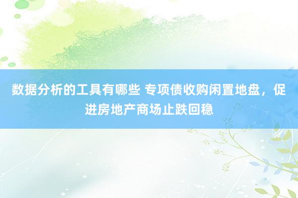 数据分析的工具有哪些 专项债收购闲置地盘，促进房地产商场止跌回稳