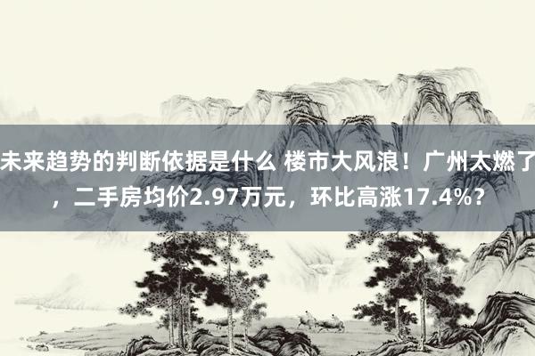 未来趋势的判断依据是什么 楼市大风浪！广州太燃了，二手房均价2.97万元，环比高涨17.4%？