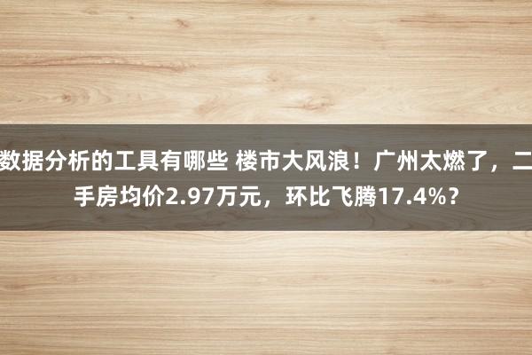 数据分析的工具有哪些 楼市大风浪！广州太燃了，二手房均价2.97万元，环比飞腾17.4%？