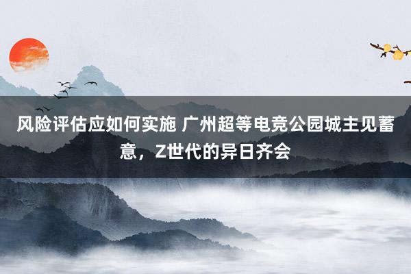 风险评估应如何实施 广州超等电竞公园城主见蓄意，Z世代的异日齐会