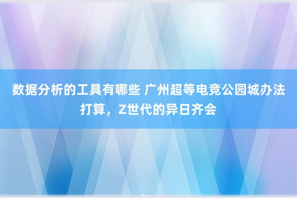 数据分析的工具有哪些 广州超等电竞公园城办法打算，Z世代的异日齐会