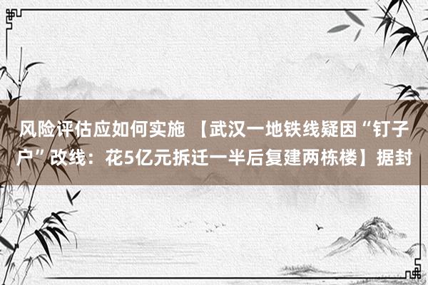 风险评估应如何实施 【武汉一地铁线疑因“钉子户”改线：花5亿元拆迁一半后复建两栋楼】据封