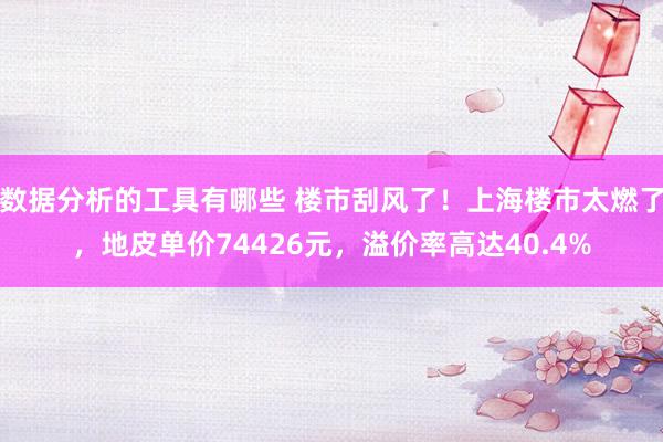 数据分析的工具有哪些 楼市刮风了！上海楼市太燃了，地皮单价74426元，溢价率高达40.4%