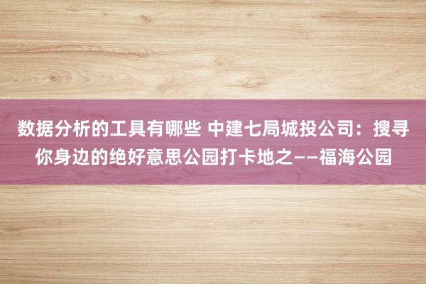 数据分析的工具有哪些 中建七局城投公司：搜寻你身边的绝好意思公园打卡地之——福海公园