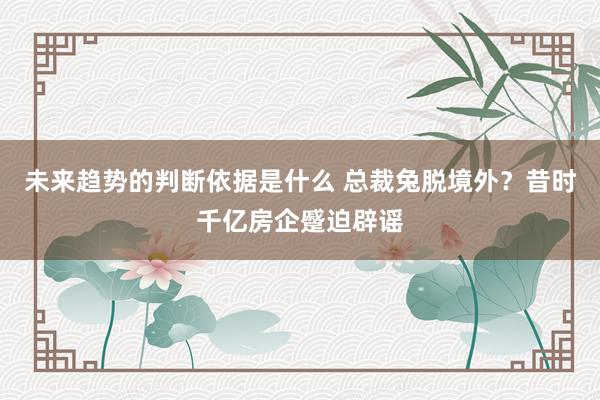 未来趋势的判断依据是什么 总裁兔脱境外？昔时千亿房企蹙迫辟谣