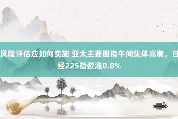 风险评估应如何实施 亚太主要股指午间集体高潮，日经225指数涨0.8%