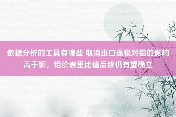 数据分析的工具有哪些 取消出口退税对铝的影响高于铜，铝价表里比值后续仍有望确立