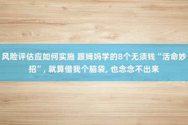 风险评估应如何实施 跟姆妈学的8个无须钱“活命妙招”, 就算借我个脑袋, 也念念不出来