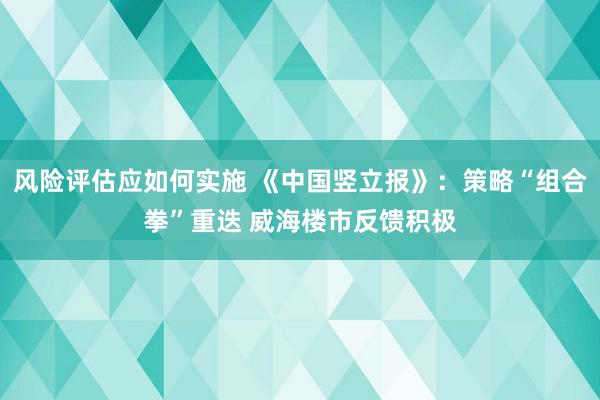 风险评估应如何实施 《中国竖立报》：策略“组合拳”重迭 威海楼市反馈积极