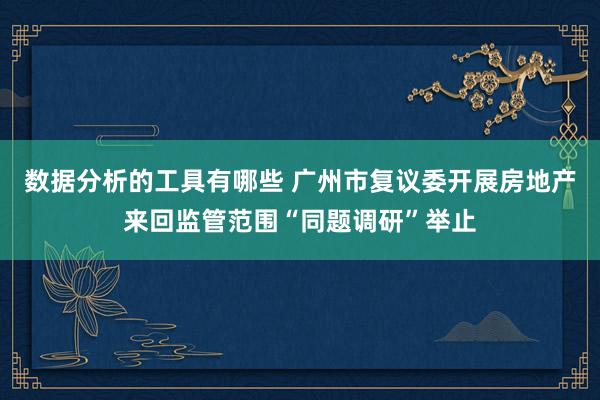 数据分析的工具有哪些 广州市复议委开展房地产来回监管范围“同题调研”举止