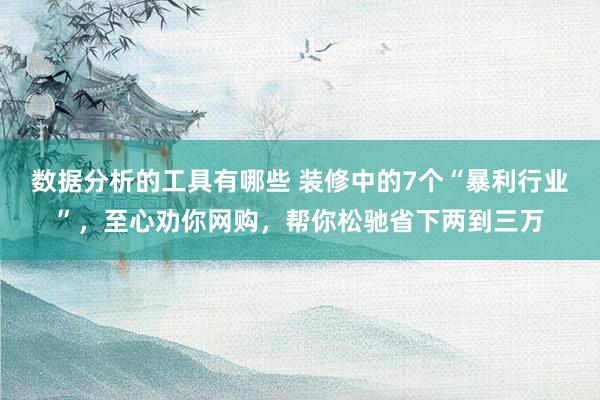 数据分析的工具有哪些 装修中的7个“暴利行业”，至心劝你网购，帮你松驰省下两到三万