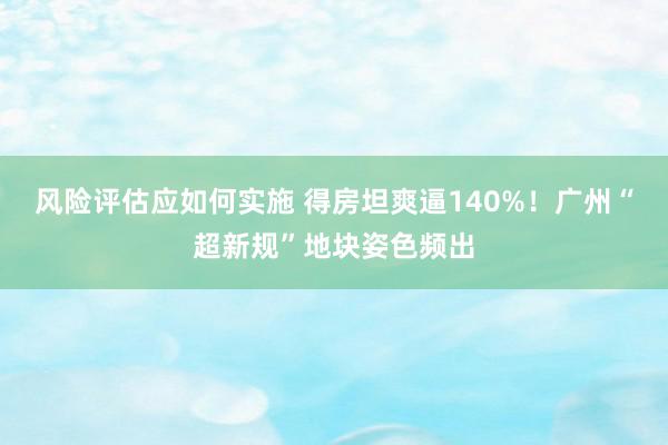 风险评估应如何实施 得房坦爽逼140%！广州“超新规”地块姿色频出