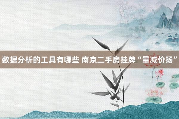 数据分析的工具有哪些 南京二手房挂牌“量减价扬”