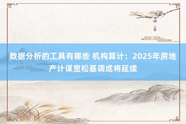 数据分析的工具有哪些 机构算计：2025年房地产计谋宽松基调或将延续