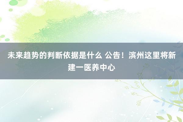 未来趋势的判断依据是什么 公告！滨州这里将新建一医养中心