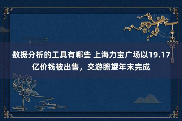 数据分析的工具有哪些 上海力宝广场以19.17亿价钱被出售，交游瞻望年末完成