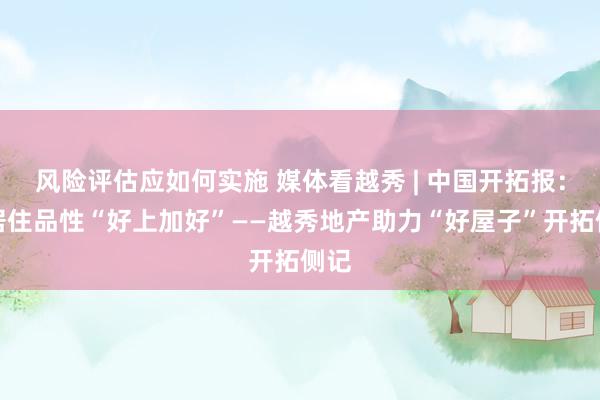 风险评估应如何实施 媒体看越秀 | 中国开拓报：让居住品性“好上加好”——越秀地产助力“好屋子”开拓侧记