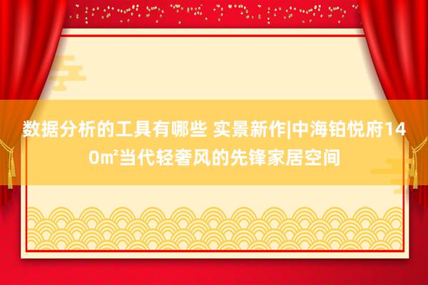 数据分析的工具有哪些 实景新作|中海铂悦府140㎡当代轻奢风的先锋家居空间