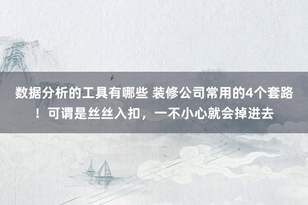 数据分析的工具有哪些 装修公司常用的4个套路！可谓是丝丝入扣，一不小心就会掉进去