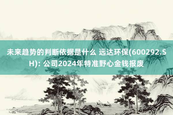 未来趋势的判断依据是什么 远达环保(600292.SH): 公司2024年特准野心金钱报废