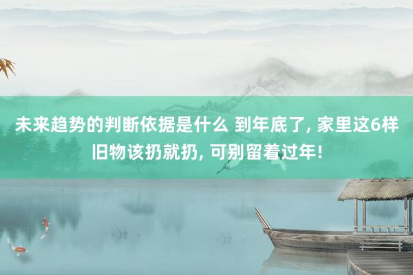 未来趋势的判断依据是什么 到年底了, 家里这6样旧物该扔就扔, 可别留着过年!