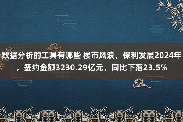 数据分析的工具有哪些 楼市风浪，保利发展2024年，签约金额3230.29亿元，同比下落23.5%